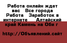 Работа онлайн ждет вас - Все города Работа » Заработок в интернете   . Алтайский край,Камень-на-Оби г.